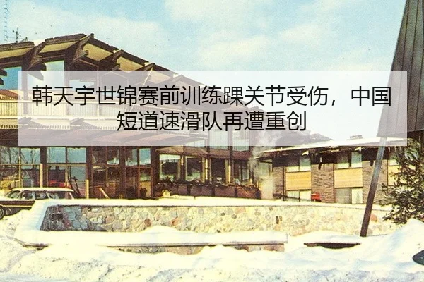 韩天宇世锦赛前训练踝关节受伤，中国短道速滑队再遭重创