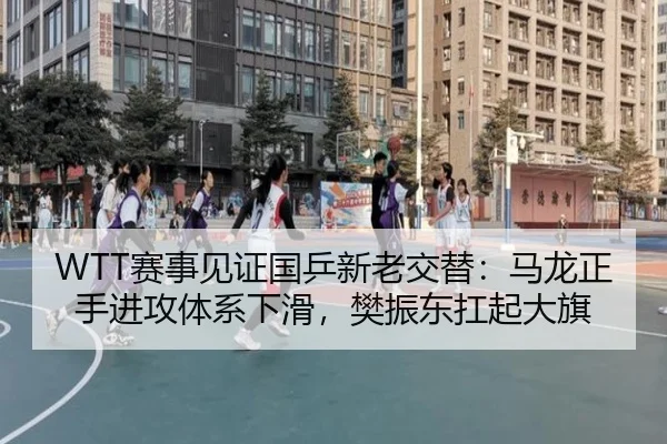 WTT赛事见证国乒新老交替：马龙正手进攻体系下滑，樊振东扛起大旗