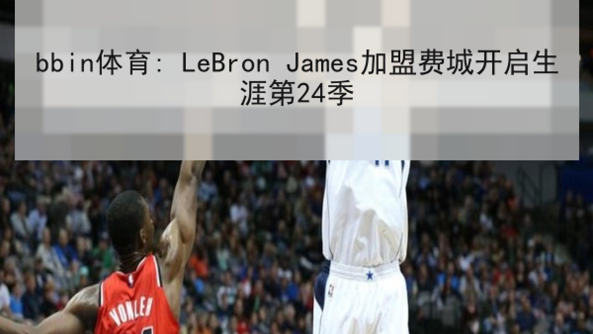 bbin体育: LeBron James加盟费城开启生涯第24季